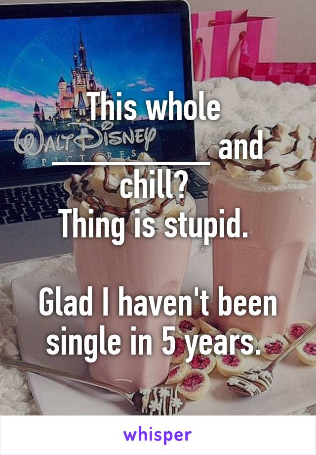 This whole 
________ and chill? 
Thing is stupid. 

Glad I haven't been single in 5 years. 