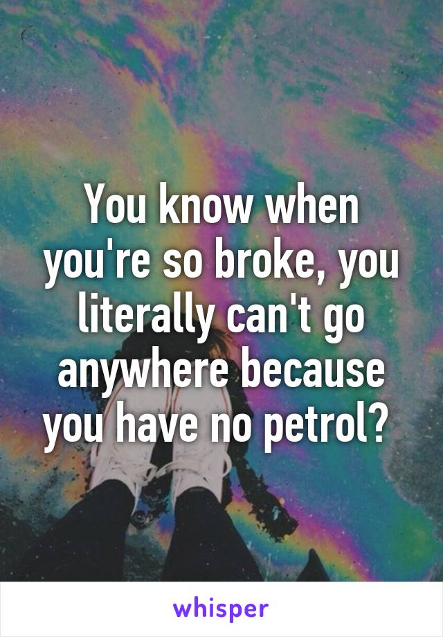 You know when you're so broke, you literally can't go anywhere because you have no petrol? 