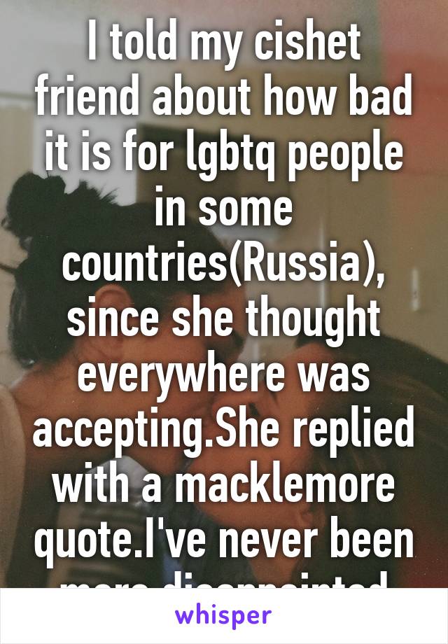 I told my cishet friend about how bad it is for lgbtq people in some countries(Russia), since she thought everywhere was accepting.She replied with a macklemore quote.I've never been more disappointed