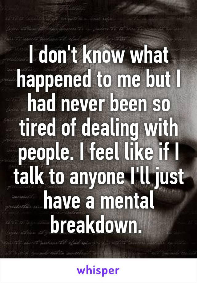 I don't know what happened to me but I had never been so tired of dealing with people. I feel like if I talk to anyone I'll just have a mental breakdown. 