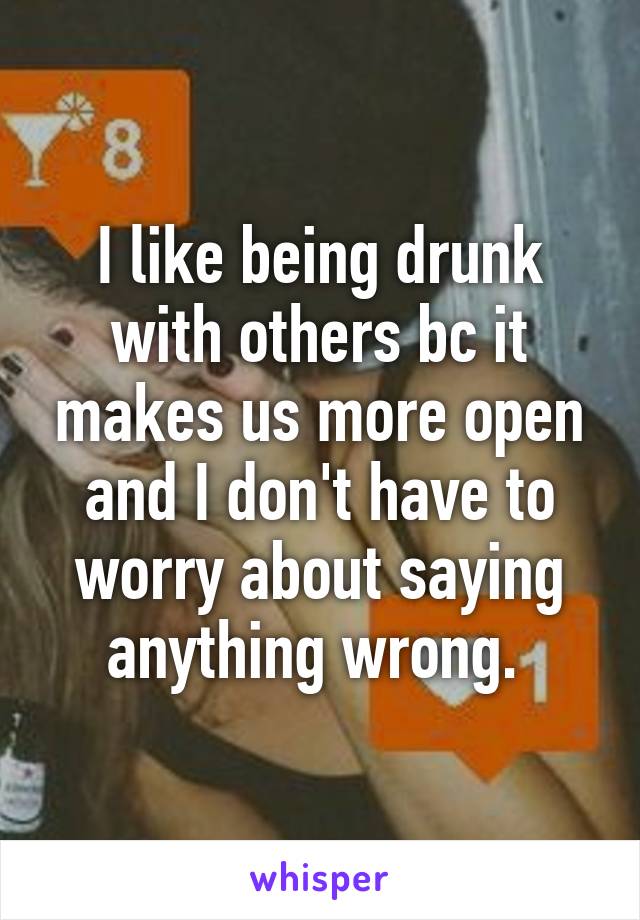 I like being drunk with others bc it makes us more open and I don't have to worry about saying anything wrong. 
