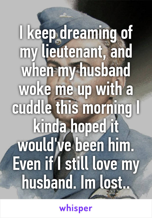 I keep dreaming of my lieutenant, and when my husband woke me up with a cuddle this morning I kinda hoped it would've been him. Even if I still love my husband. Im lost..