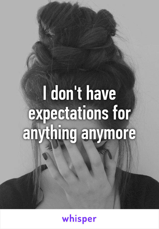 I don't have expectations for anything anymore
