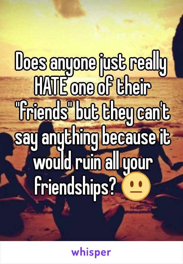 Does anyone just really HATE one of their "friends" but they can't say anything because it would ruin all your friendships? 😐