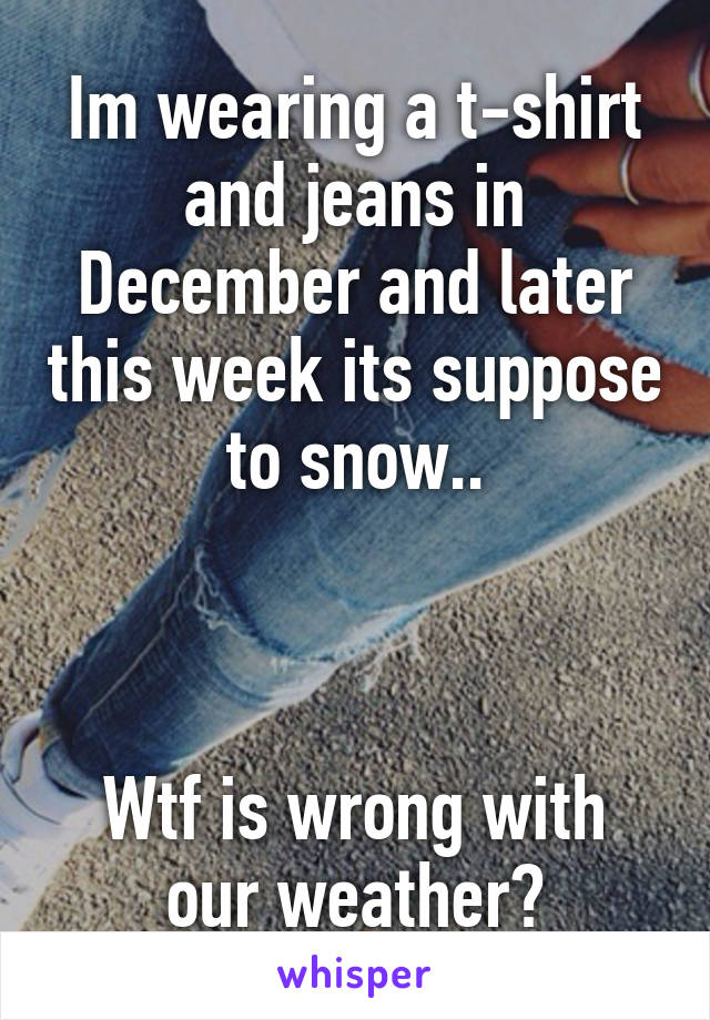 Im wearing a t-shirt and jeans in December and later this week its suppose to snow..



Wtf is wrong with our weather?