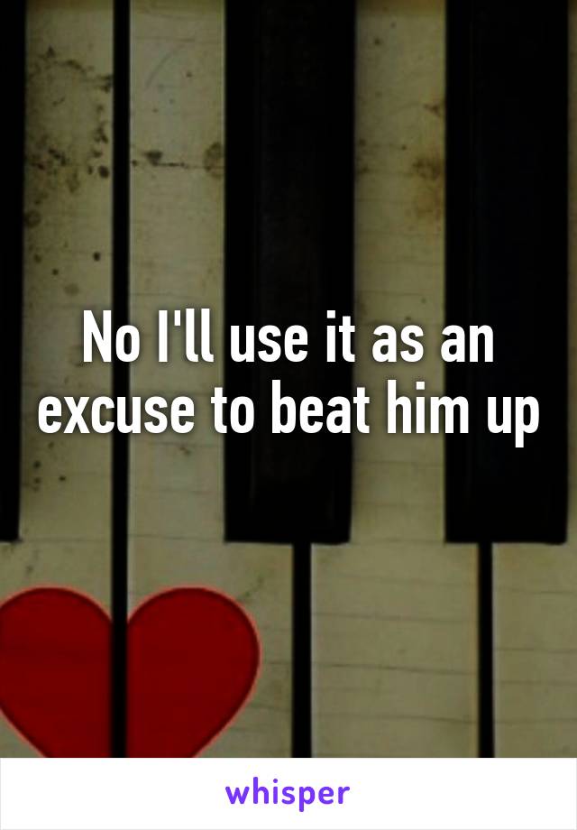 No I'll use it as an excuse to beat him up 