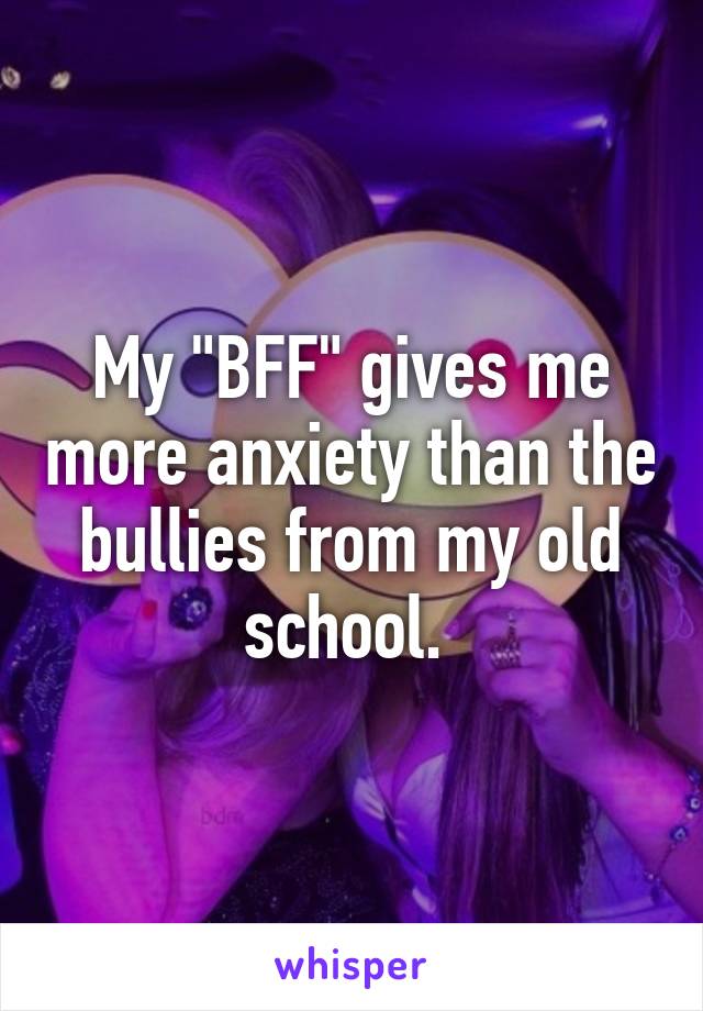 My "BFF" gives me more anxiety than the bullies from my old school. 