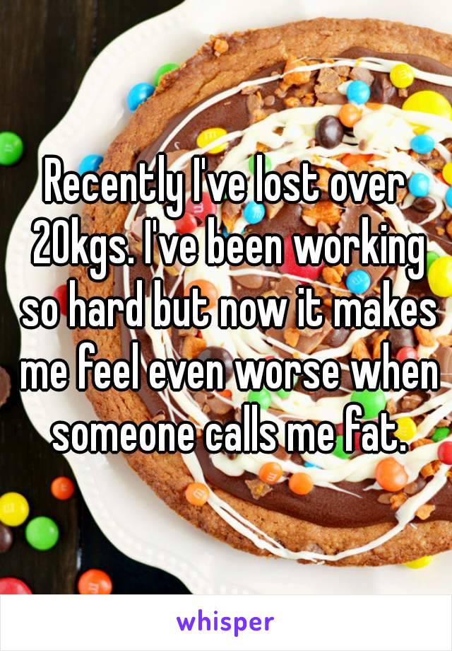 Recently I've lost over 20kgs. I've been working so hard but now it makes me feel even worse when someone calls me fat.