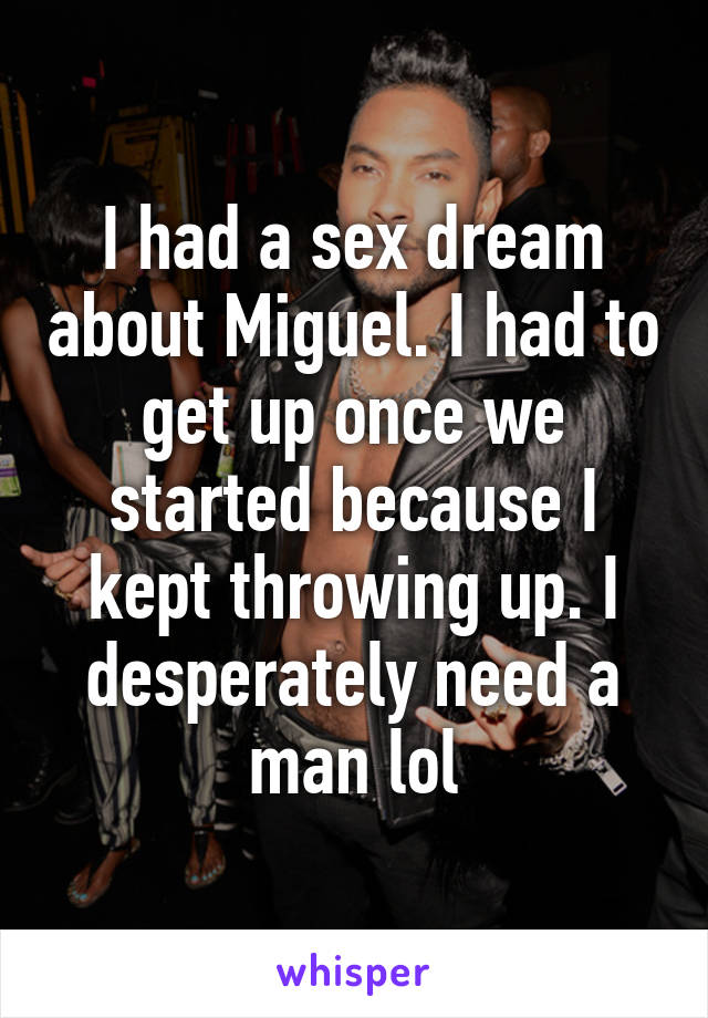 I had a sex dream about Miguel. I had to get up once we started because I kept throwing up. I desperately need a man lol