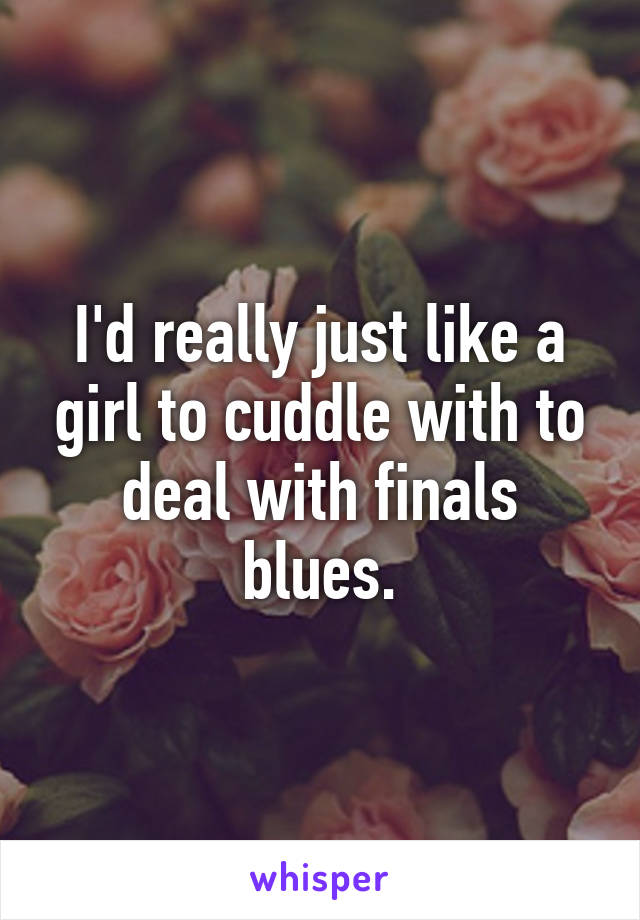 I'd really just like a girl to cuddle with to deal with finals blues.