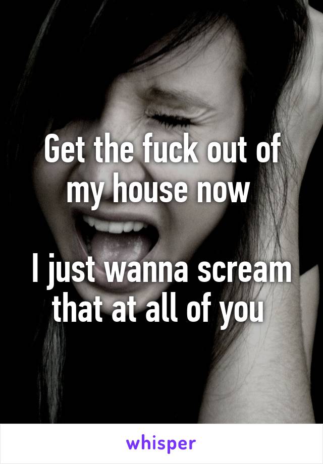 Get the fuck out of my house now 

I just wanna scream that at all of you 