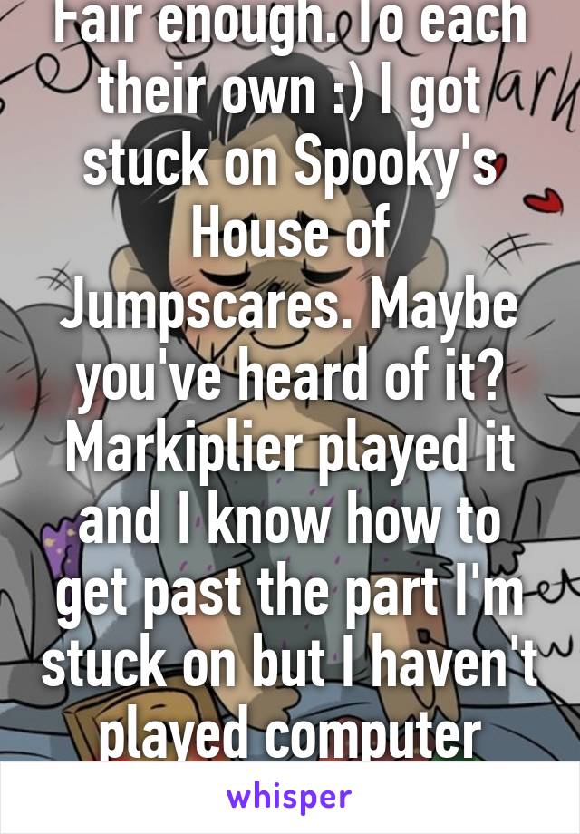 Fair enough. To each their own :) I got stuck on Spooky's House of Jumpscares. Maybe you've heard of it? Markiplier played it and I know how to get past the part I'm stuck on but I haven't played computer games enough.