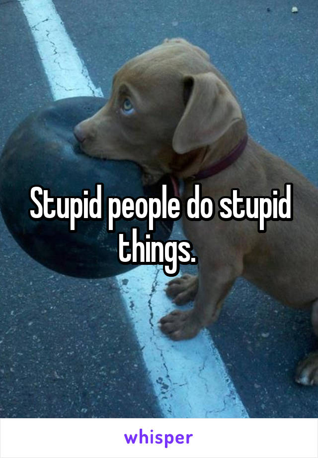 Stupid people do stupid things. 