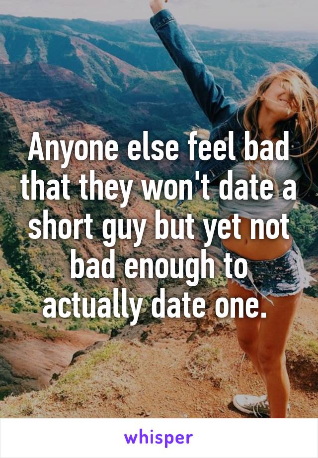 Anyone else feel bad that they won't date a short guy but yet not bad enough to actually date one. 