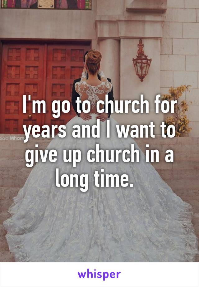 I'm go to church for years and I want to give up church in a long time.  
