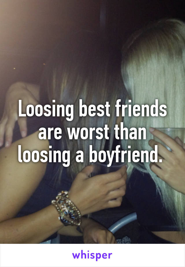 Loosing best friends are worst than loosing a boyfriend. 