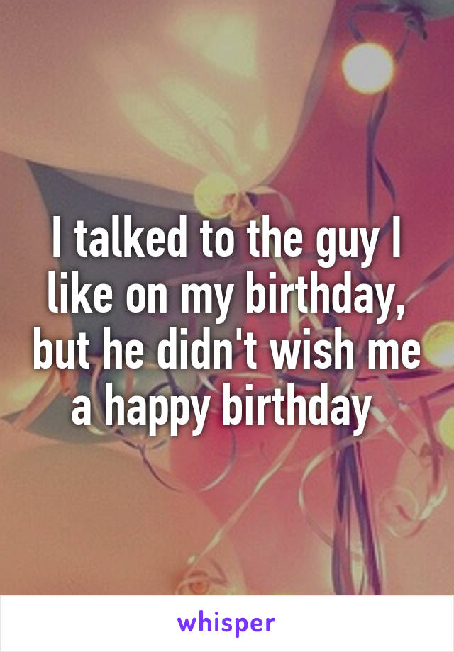 I talked to the guy I like on my birthday, but he didn't wish me a happy birthday 