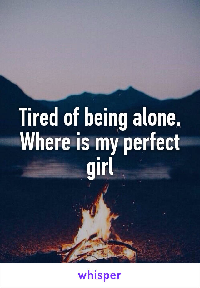 Tired of being alone. Where is my perfect girl