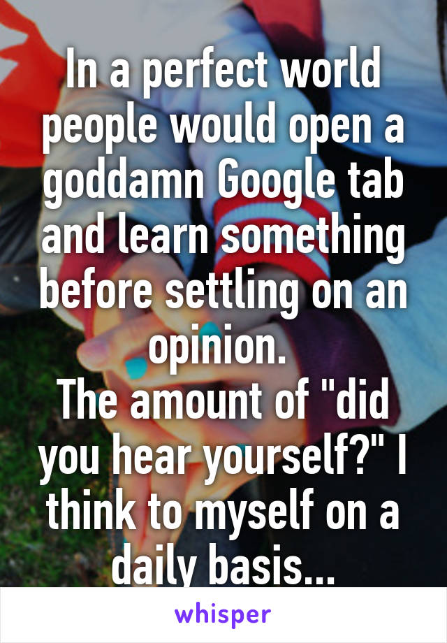 In a perfect world people would open a goddamn Google tab and learn something before settling on an opinion. 
The amount of "did you hear yourself?" I think to myself on a daily basis...