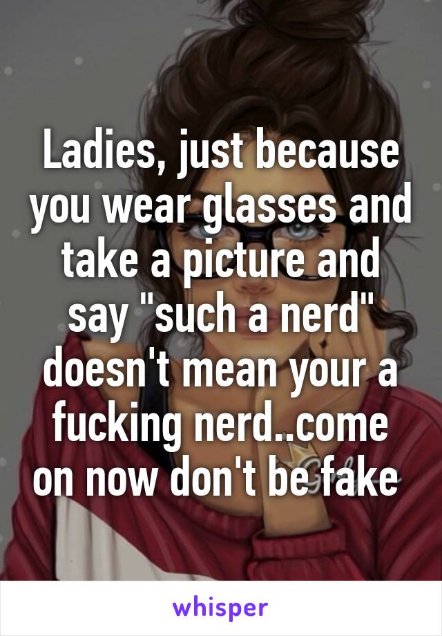 Ladies, just because you wear glasses and take a picture and say "such a nerd" doesn't mean your a fucking nerd..come on now don't be fake 