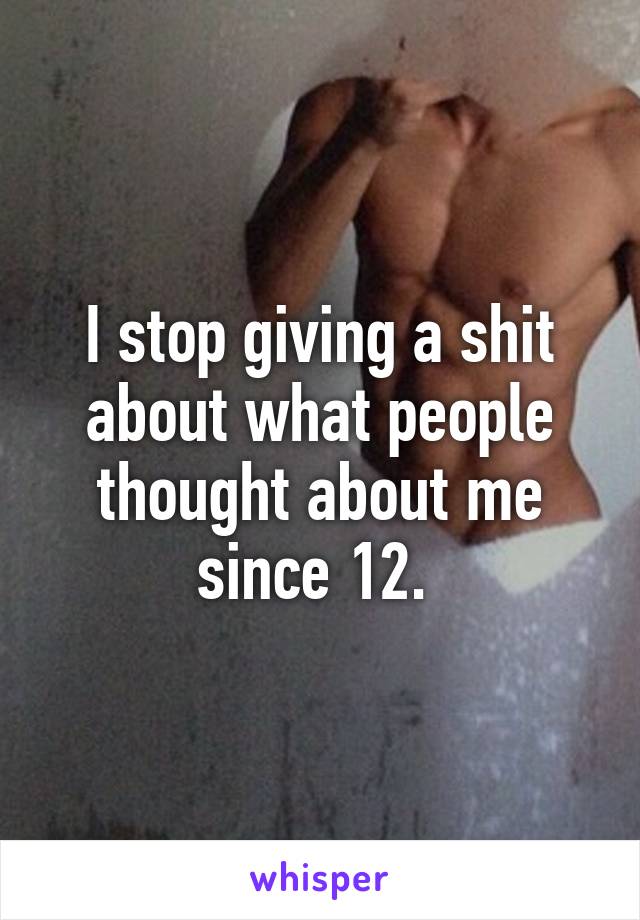 I stop giving a shit about what people thought about me since 12. 