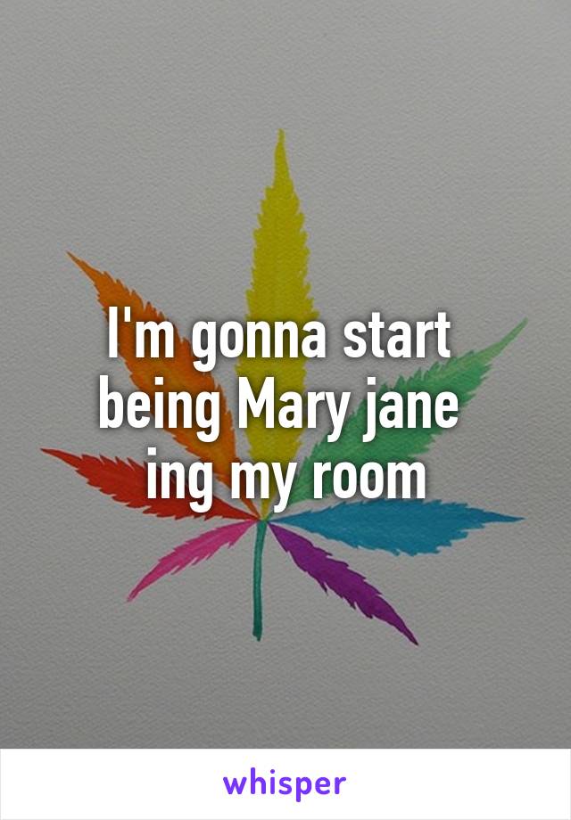 I'm gonna start 
being Mary jane 
ing my room