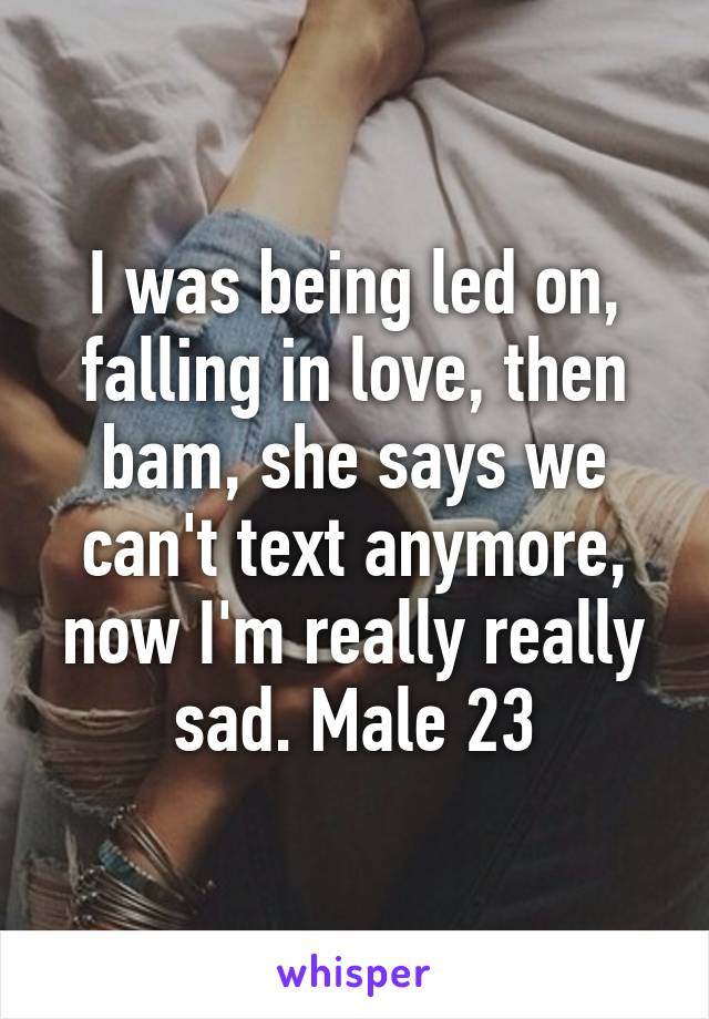 I was being led on, falling in love, then bam, she says we can't text anymore, now I'm really really sad. Male 23