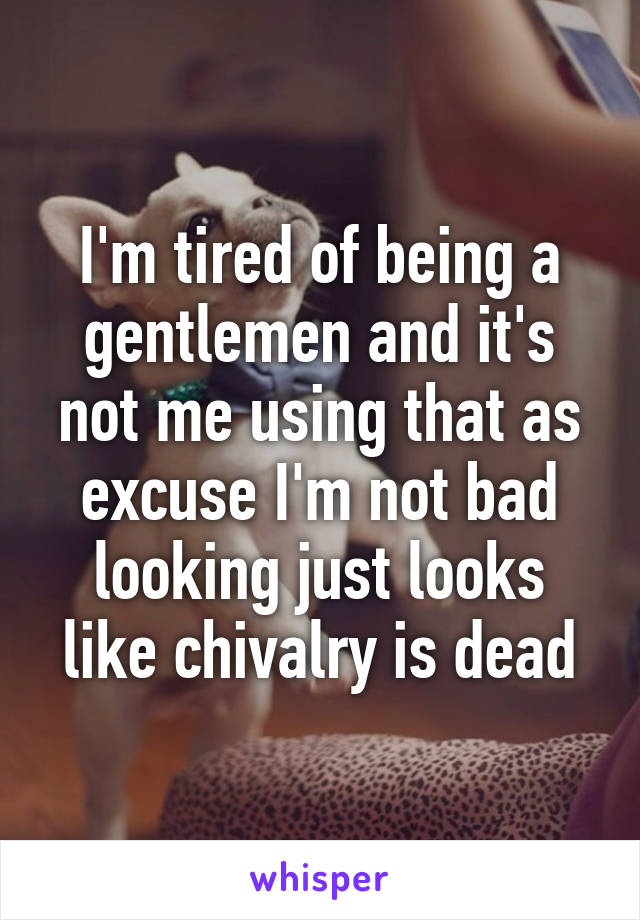 I'm tired of being a gentlemen and it's not me using that as excuse I'm not bad looking just looks like chivalry is dead