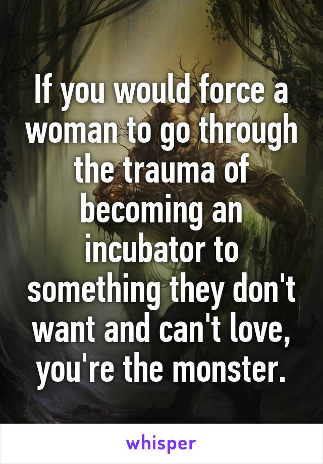If you would force a woman to go through the trauma of becoming an incubator to something they don't want and can't love, you're the monster.