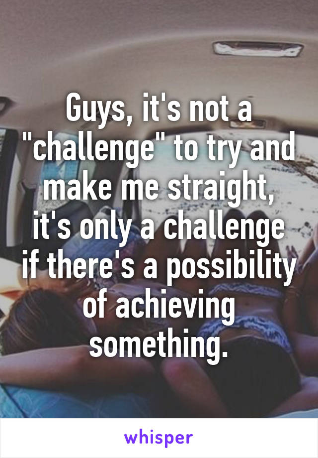 Guys, it's not a "challenge" to try and make me straight, it's only a challenge if there's a possibility of achieving something.