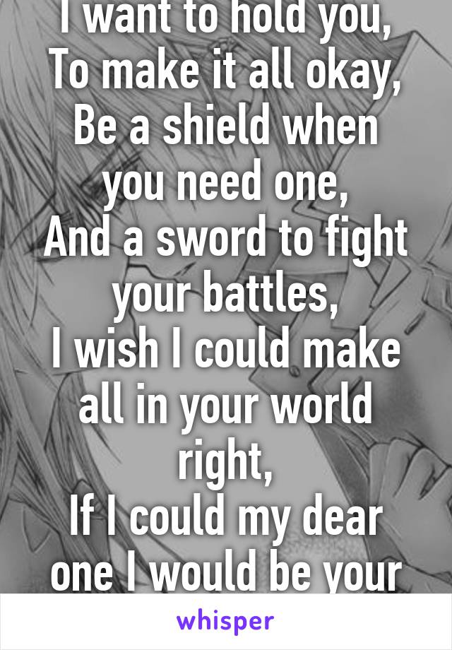 I want to hold you,
To make it all okay,
Be a shield when you need one,
And a sword to fight your battles,
I wish I could make all in your world right,
If I could my dear one I would be your knight...