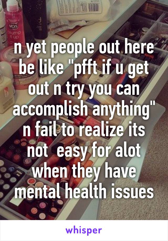 n yet people out here be like "pfft if u get out n try you can accomplish anything" n fail to realize its not  easy for alot when they have mental health issues