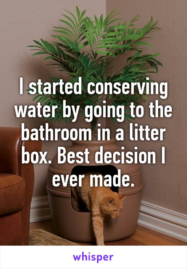 I started conserving water by going to the bathroom in a litter box. Best decision I ever made.