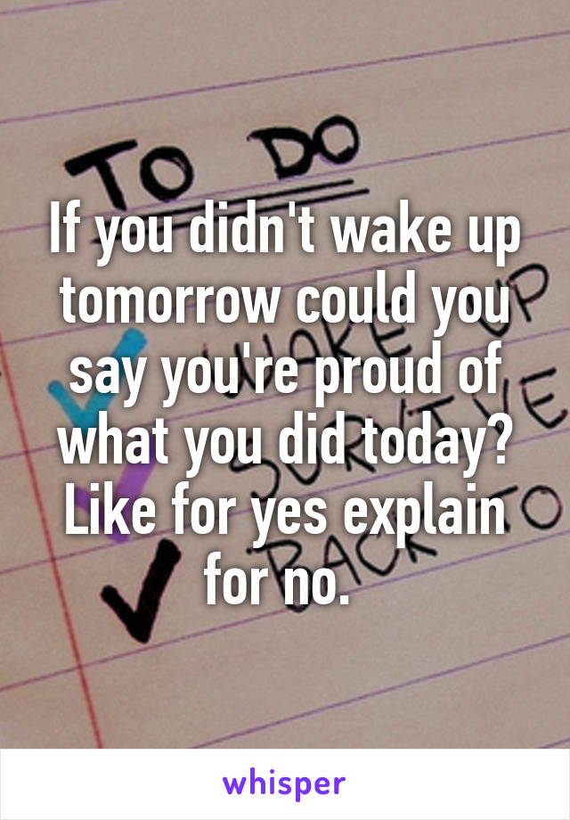 If you didn't wake up tomorrow could you say you're proud of what you did today? Like for yes explain for no. 