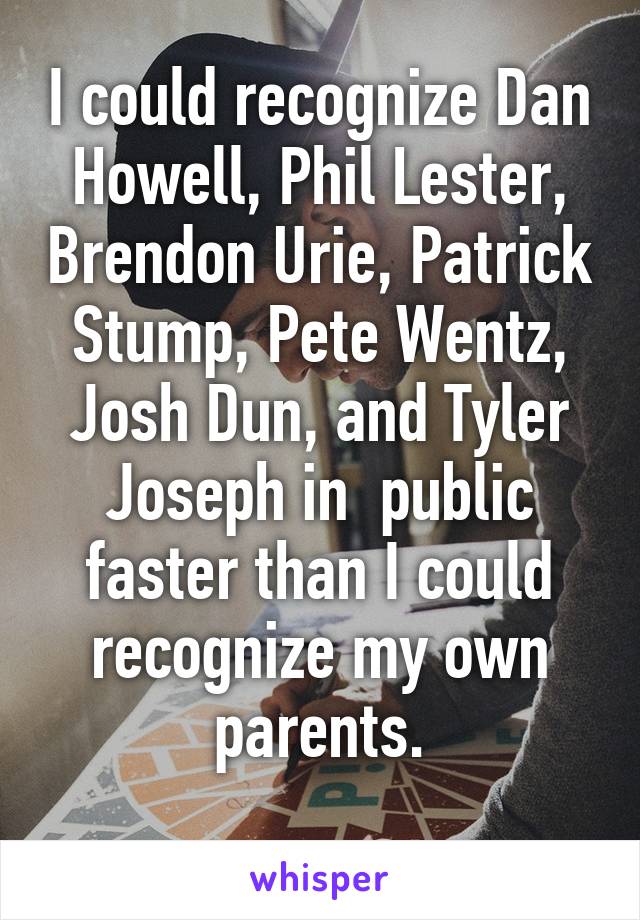 I could recognize Dan Howell, Phil Lester, Brendon Urie, Patrick Stump, Pete Wentz, Josh Dun, and Tyler Joseph in  public faster than I could recognize my own parents.

