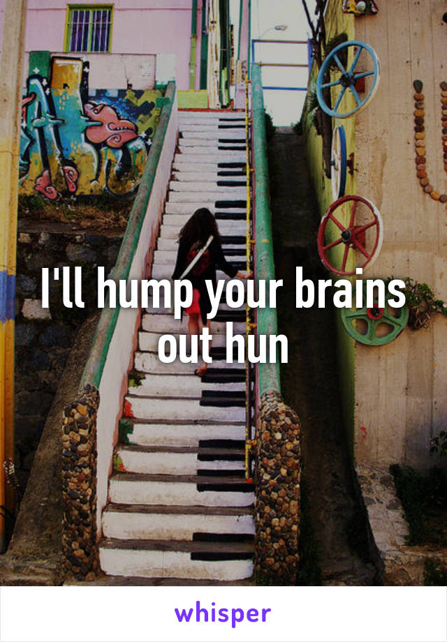 I'll hump your brains out hun