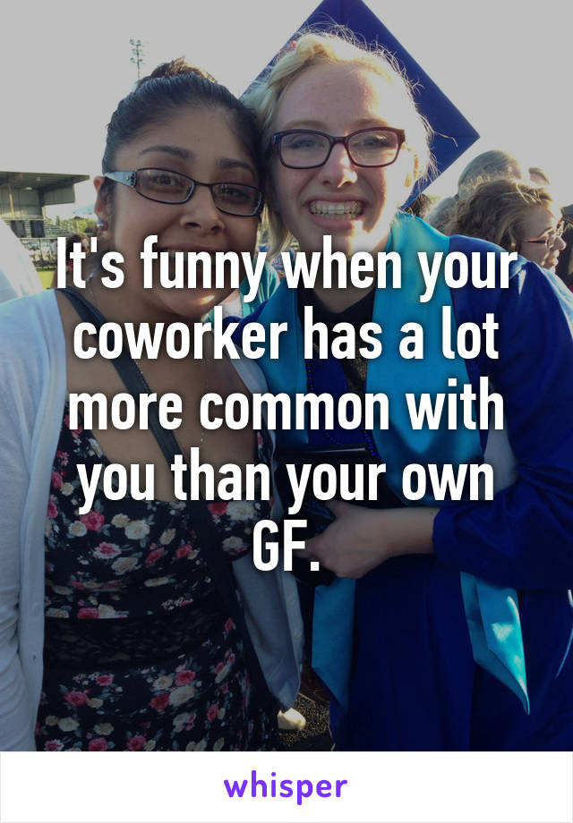 It's funny when your coworker has a lot more common with you than your own GF.
