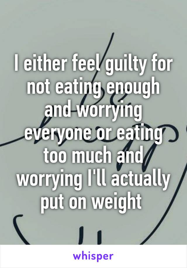 I either feel guilty for not eating enough and worrying everyone or eating too much and worrying I'll actually put on weight 