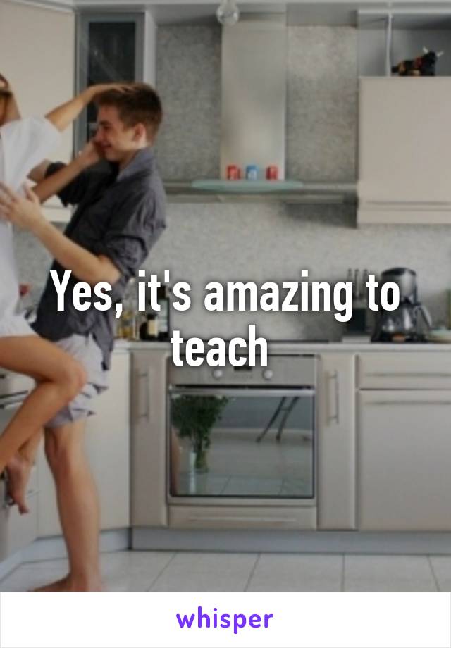 Yes, it's amazing to teach 