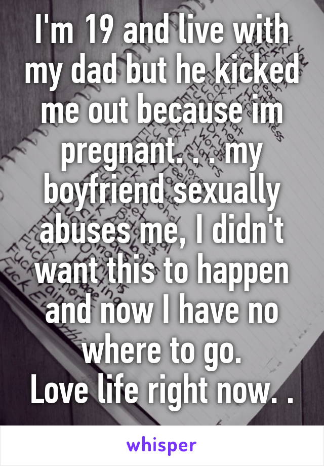 I'm 19 and live with my dad but he kicked me out because im pregnant. . . my boyfriend sexually abuses me, I didn't want this to happen and now I have no where to go.
Love life right now. . . 