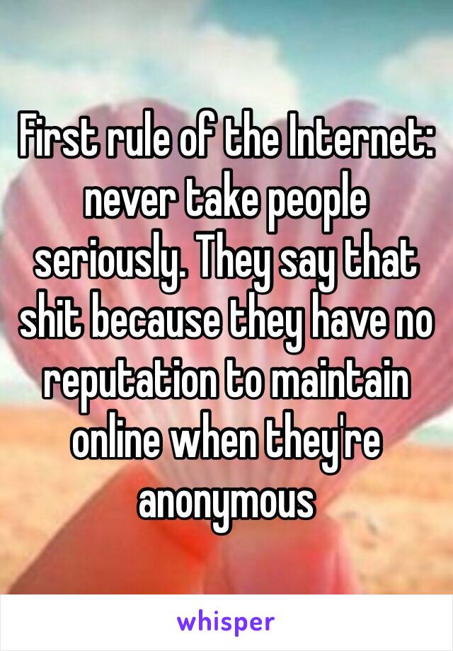 First rule of the Internet: never take people seriously. They say that shit because they have no reputation to maintain online when they're anonymous 