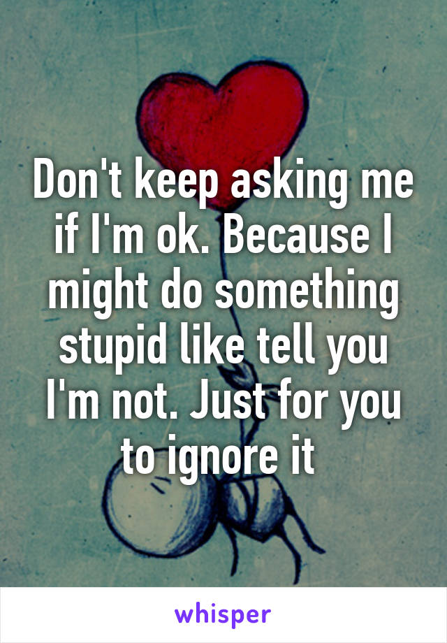 Don't keep asking me if I'm ok. Because I might do something stupid like tell you I'm not. Just for you to ignore it 