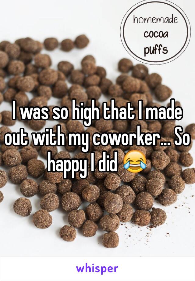 I was so high that I made out with my coworker... So happy I did 😂