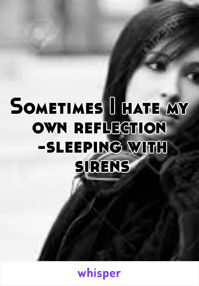 Sometimes I hate my own reflection  -sleeping with sirens