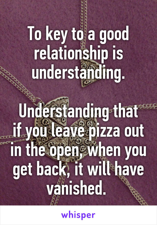 To key to a good relationship is understanding.

Understanding that if you leave pizza out in the open, when you get back, it will have vanished. 