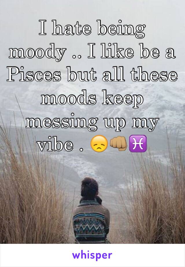 I hate being moody .. I like be a Pisces but all these moods keep messing up my vibe . 😞👊🏽♓️