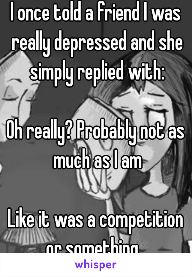 I once told a friend I was really depressed and she simply replied with:

Oh really? Probably not as much as I am

Like it was a competition or something.. 
