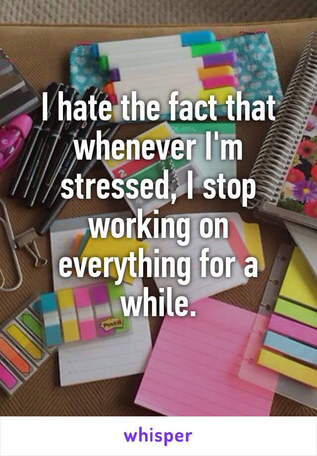 I hate the fact that whenever I'm stressed, I stop working on everything for a while.
