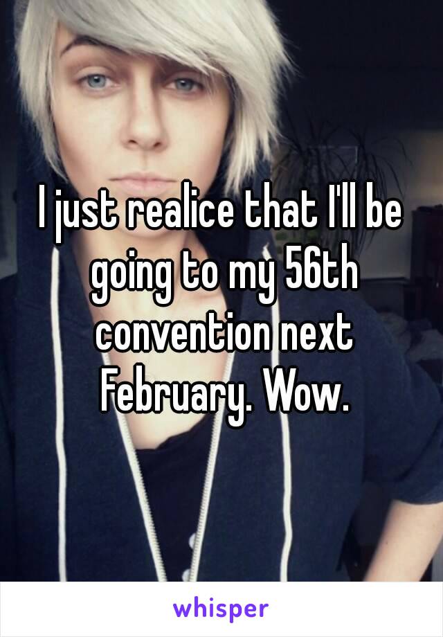 I just realice that I'll be going to my 56th convention next February. Wow.