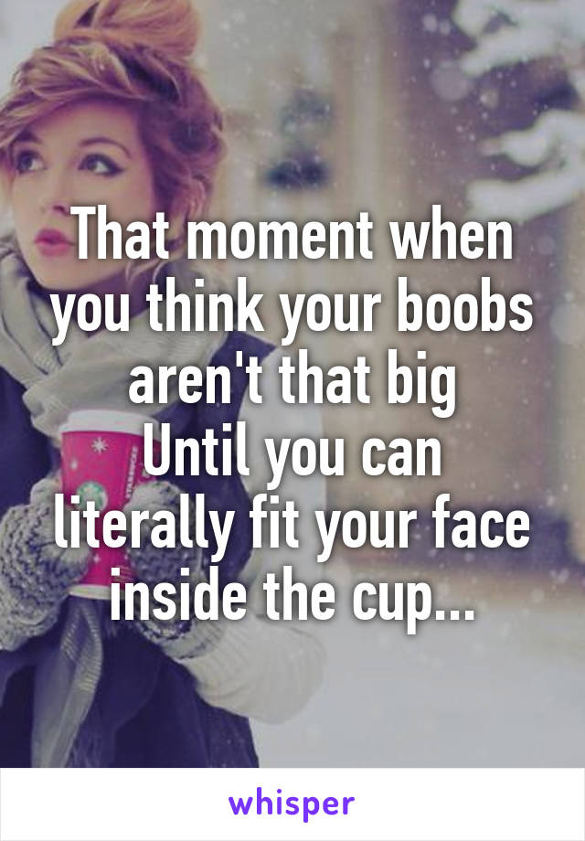 That moment when you think your boobs aren't that big
Until you can literally fit your face inside the cup...